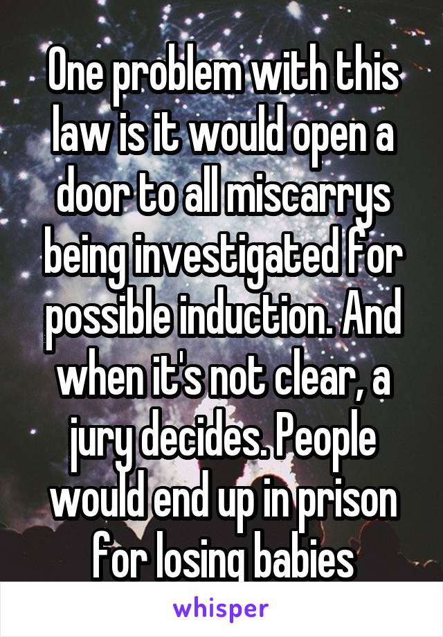   One problem with this law is it would open a door to all miscarrys being investigated for possible induction. And when it's not clear, a jury decides. People would end up in prison for losing babies