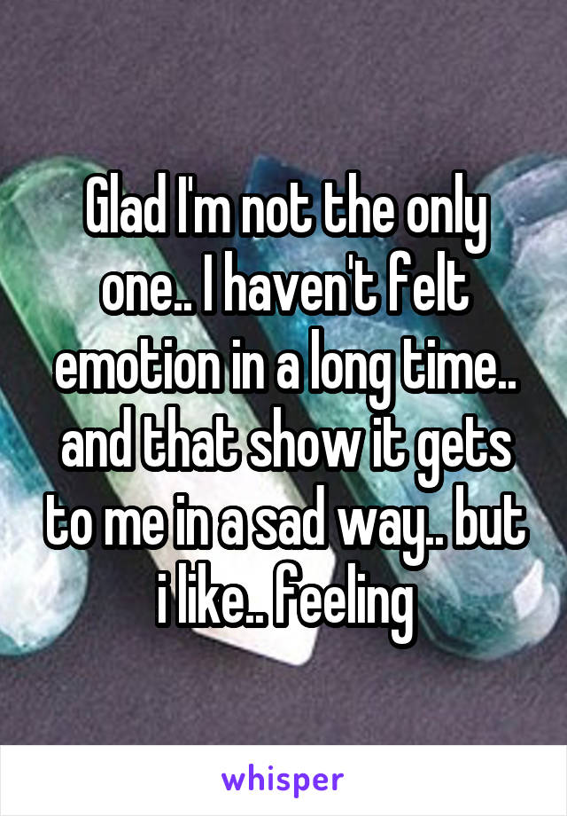 Glad I'm not the only one.. I haven't felt emotion in a long time.. and that show it gets to me in a sad way.. but i like.. feeling