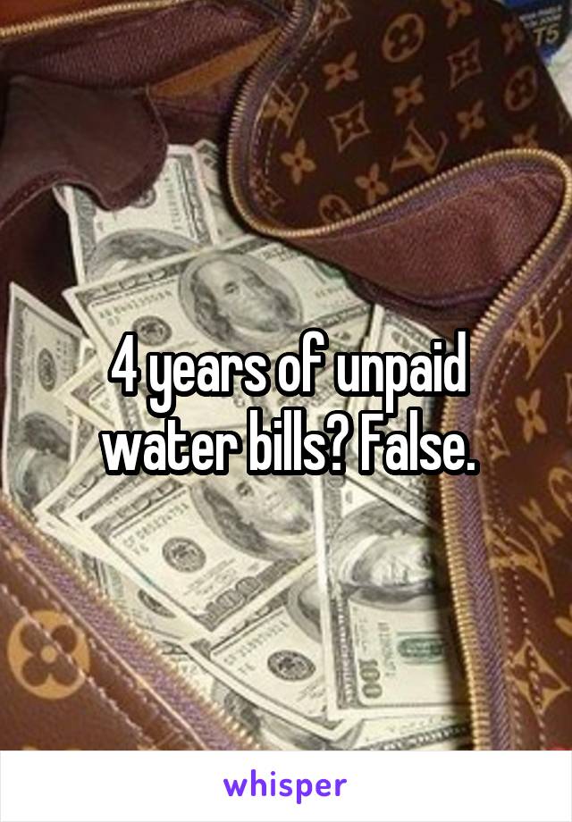 4 years of unpaid water bills? False.