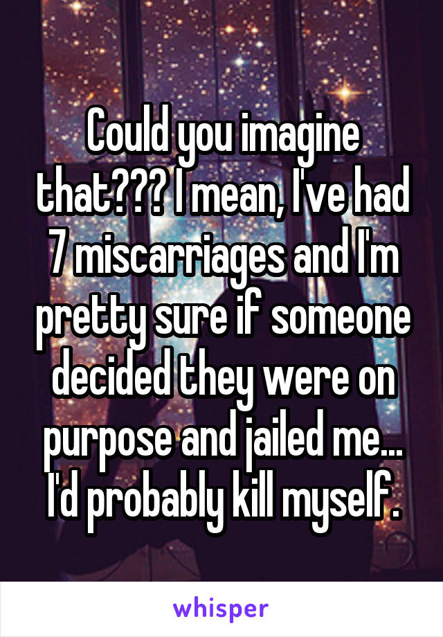 Could you imagine that??? I mean, I've had 7 miscarriages and I'm pretty sure if someone decided they were on purpose and jailed me... I'd probably kill myself.