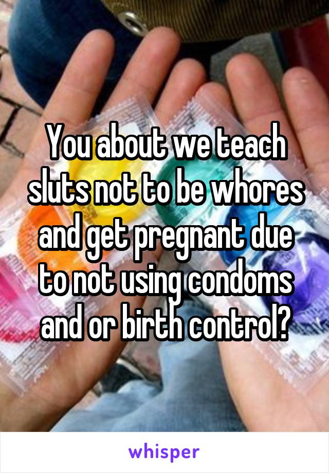 You about we teach sluts not to be whores and get pregnant due to not using condoms and or birth control?