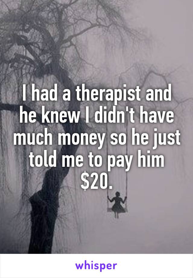 I had a therapist and he knew I didn't have much money so he just told me to pay him $20.
