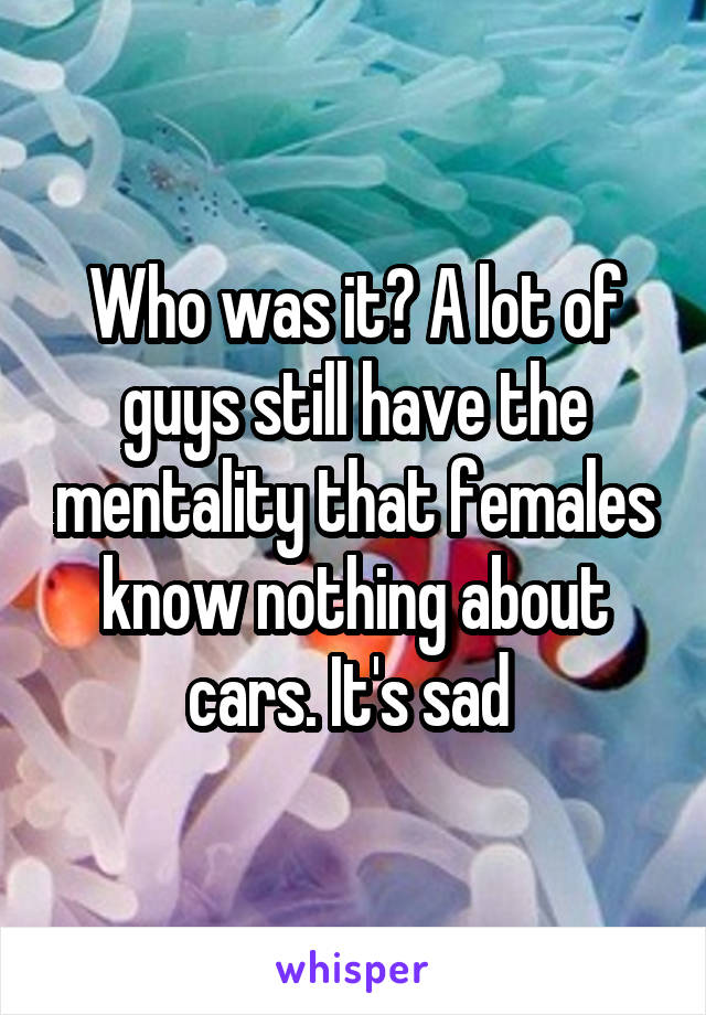 Who was it? A lot of guys still have the mentality that females know nothing about cars. It's sad 