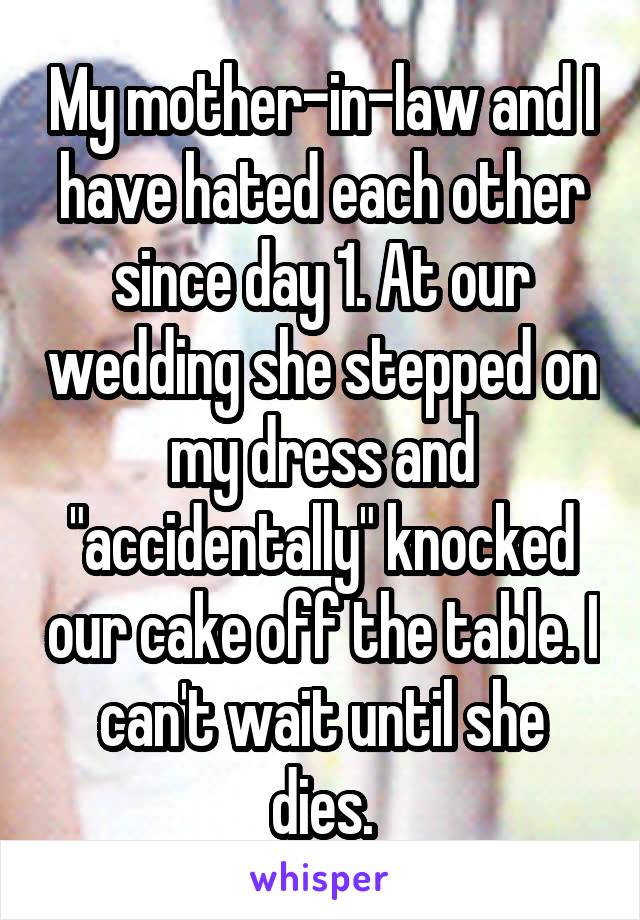 My mother-in-law and I have hated each other since day 1. At our wedding she stepped on my dress and "accidentally" knocked our cake off the table. I can't wait until she dies.