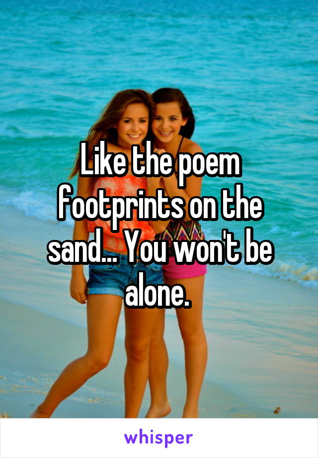 Like the poem footprints on the sand... You won't be alone. 