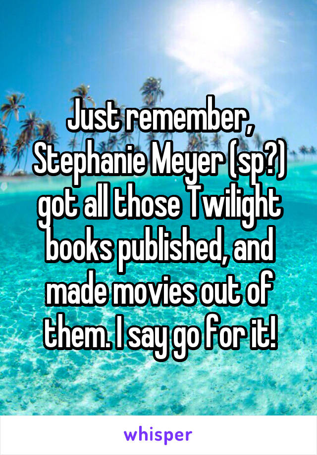Just remember, Stephanie Meyer (sp?) got all those Twilight books published, and made movies out of them. I say go for it!