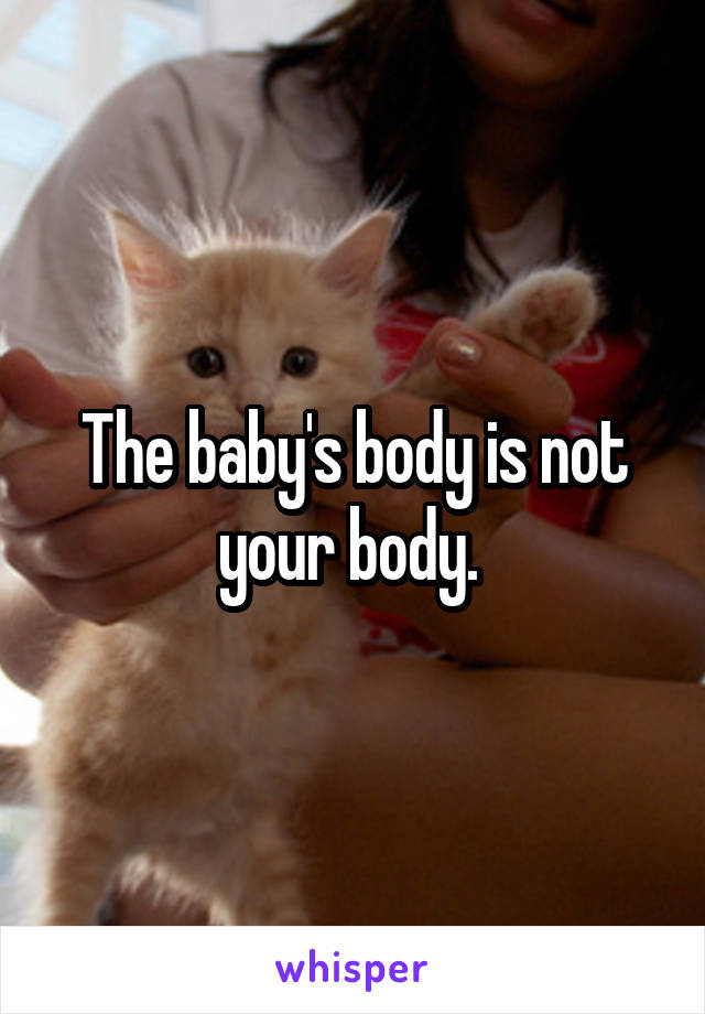 The baby's body is not your body. 