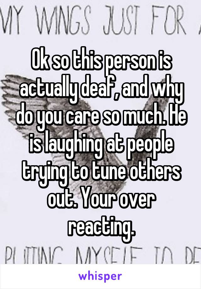 Ok so this person is actually deaf, and why do you care so much. He is laughing at people trying to tune others out. Your over reacting.