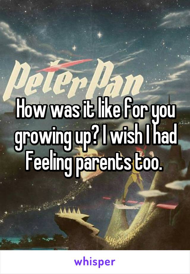 How was it like for you growing up? I wish I had Feeling parents too. 