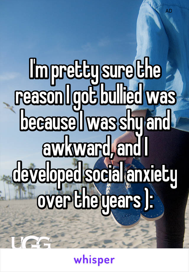 I'm pretty sure the reason I got bullied was because I was shy and awkward, and I developed social anxiety over the years ):