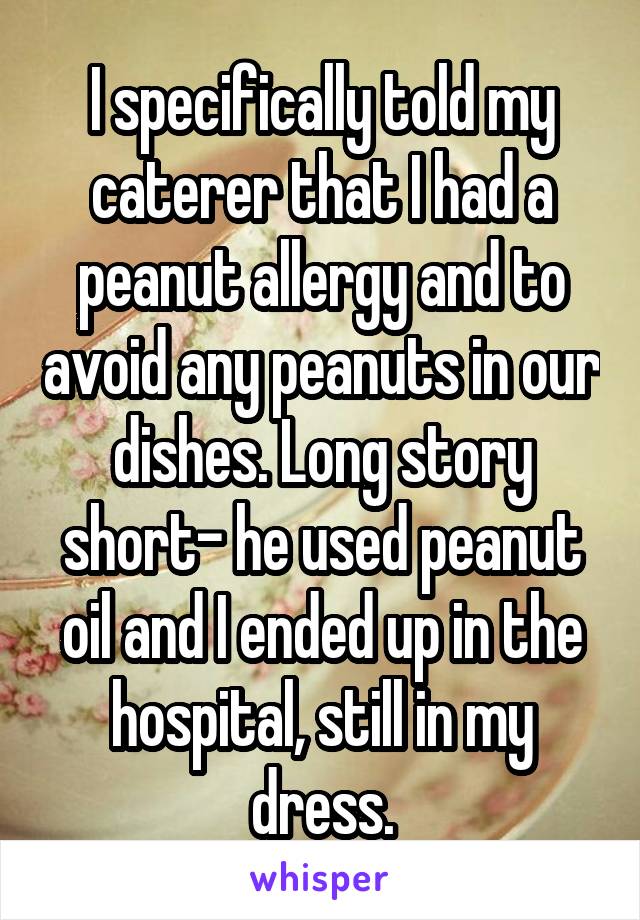 I specifically told my caterer that I had a peanut allergy and to avoid any peanuts in our dishes. Long story short- he used peanut oil and I ended up in the hospital, still in my dress.