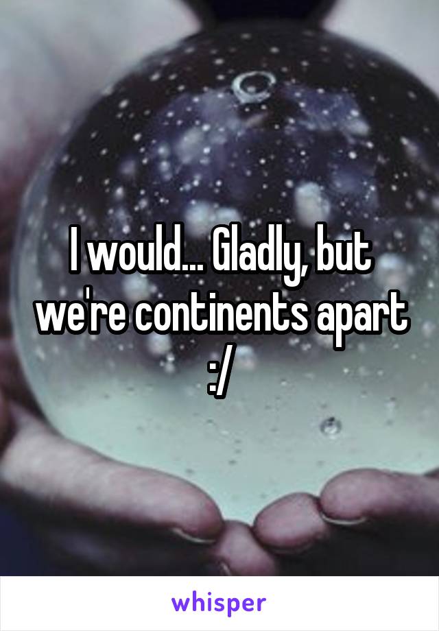 I would... Gladly, but we're continents apart :/