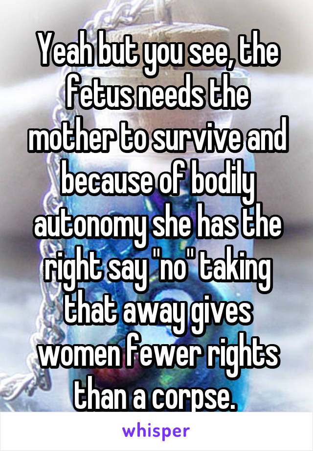 Yeah but you see, the fetus needs the mother to survive and because of bodily autonomy she has the right say "no" taking that away gives women fewer rights than a corpse. 