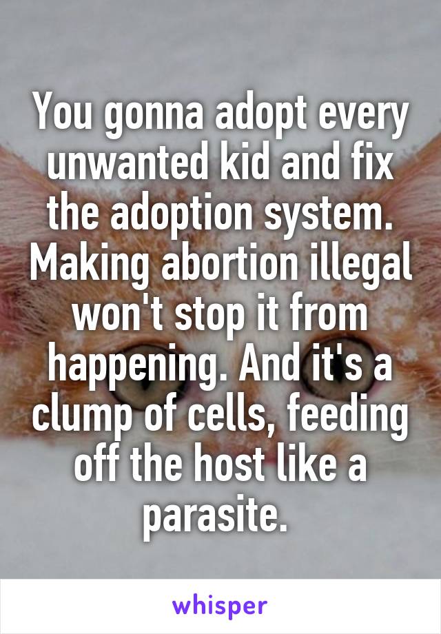 You gonna adopt every unwanted kid and fix the adoption system. Making abortion illegal won't stop it from happening. And it's a clump of cells, feeding off the host like a parasite. 