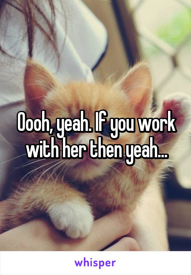 Oooh, yeah. If you work with her then yeah...