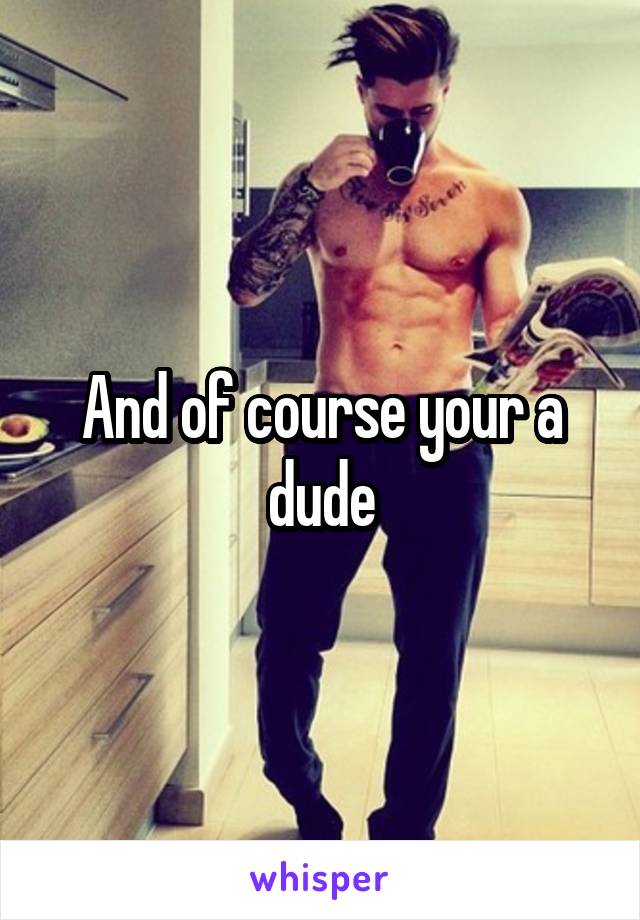 And of course your a dude