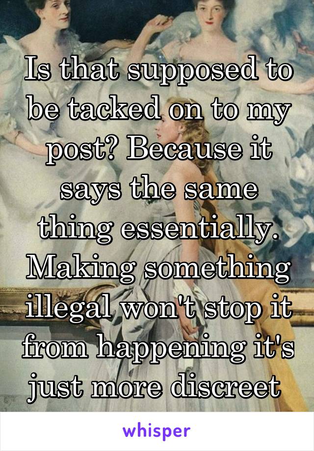 Is that supposed to be tacked on to my post? Because it says the same thing essentially. Making something illegal won't stop it from happening it's just more discreet 