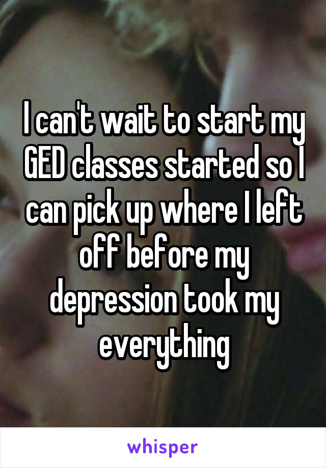 I can't wait to start my GED classes started so I can pick up where I left off before my depression took my everything