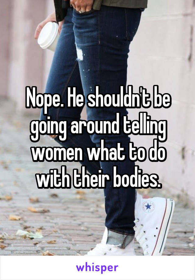 Nope. He shouldn't be going around telling women what to do with their bodies.