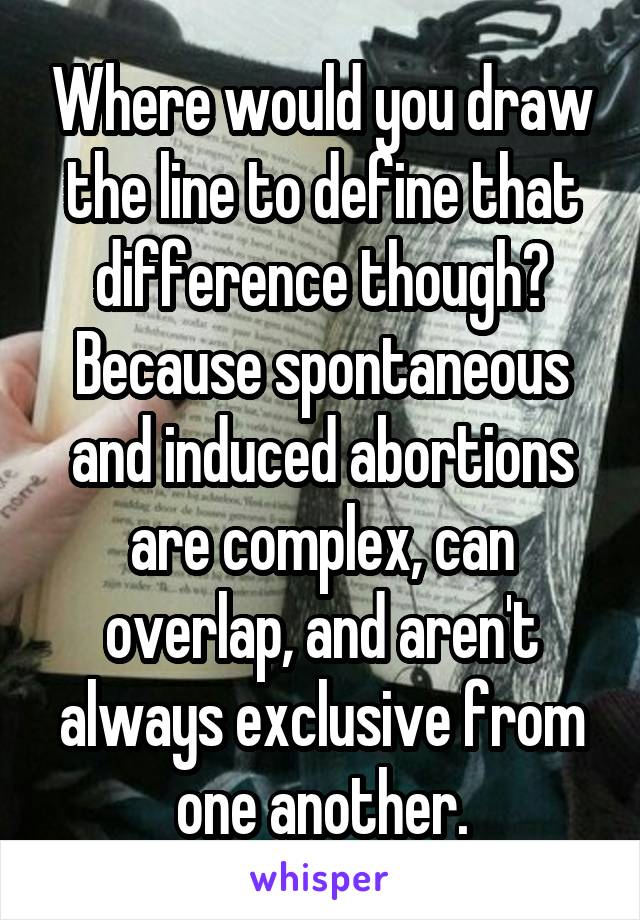 Where would you draw the line to define that difference though? Because spontaneous and induced abortions are complex, can overlap, and aren't always exclusive from one another.