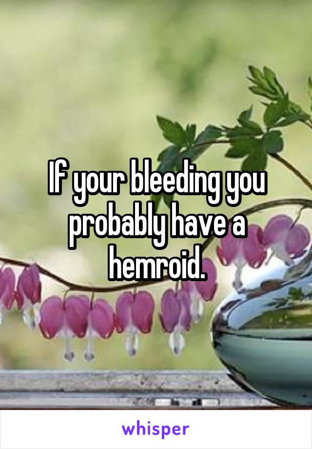 If your bleeding you probably have a hemroid.