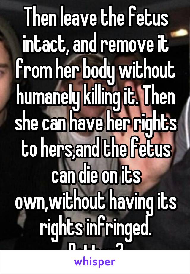 Then leave the fetus intact, and remove it from her body without humanely killing it. Then she can have her rights to hers,and the fetus can die on its own,without having its rights infringed.
Better?