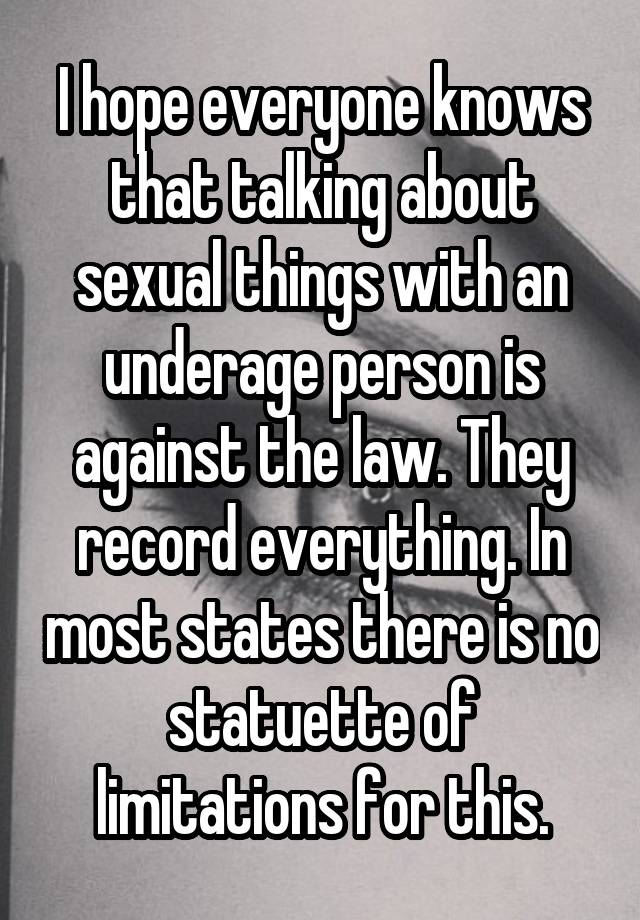 I hope everyone knows that talking about sexual things with an underage person is against the law. They record everything. In most states there is no statuette of limitations for this.