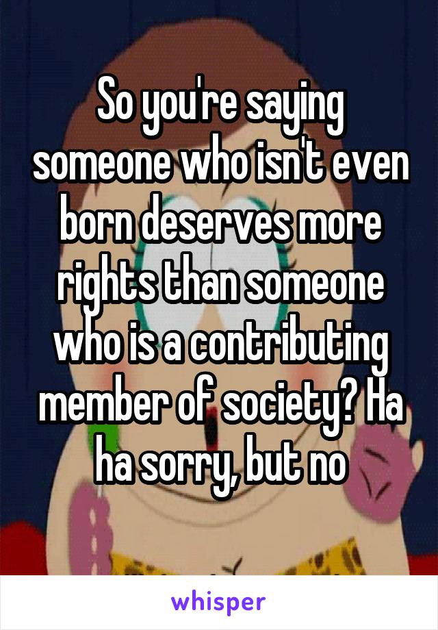 So you're saying someone who isn't even born deserves more rights than someone who is a contributing member of society? Ha ha sorry, but no
