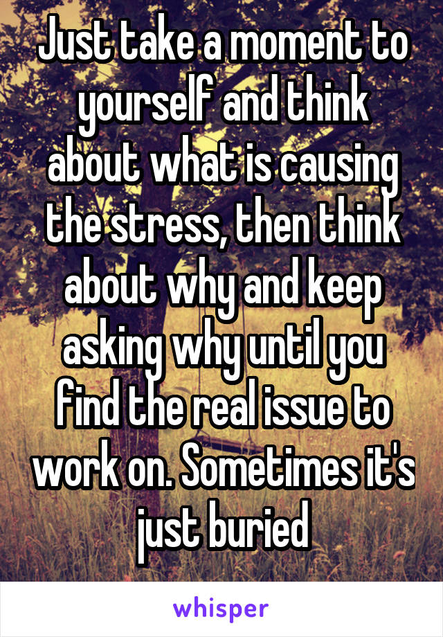 Just take a moment to yourself and think about what is causing the stress, then think about why and keep asking why until you find the real issue to work on. Sometimes it's just buried
