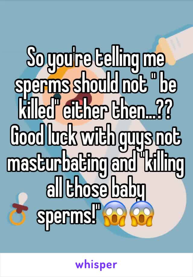 So you're telling me sperms should not " be killed" either then...??
Good luck with guys not masturbating and "killing all those baby sperms!"😱😱