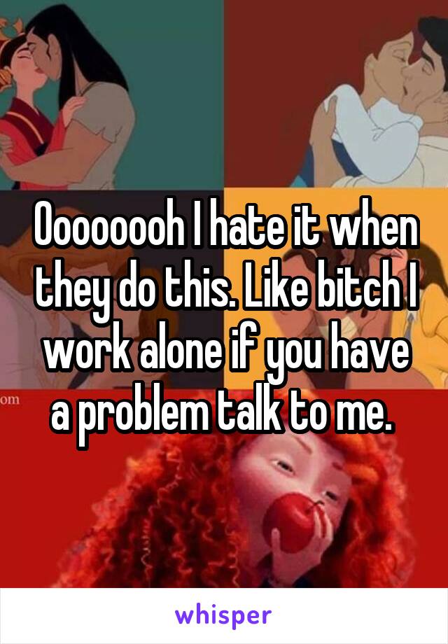 Oooooooh I hate it when they do this. Like bitch I work alone if you have a problem talk to me. 