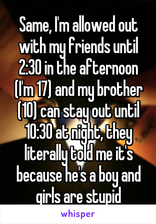 Same, I'm allowed out with my friends until 2:30 in the afternoon (I'm 17) and my brother (10) can stay out until 10:30 at night, they literally told me it's because he's a boy and girls are stupid