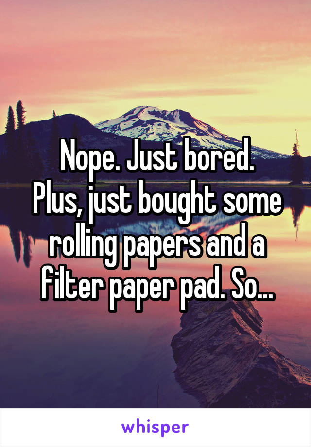 Nope. Just bored.
Plus, just bought some rolling papers and a filter paper pad. So...