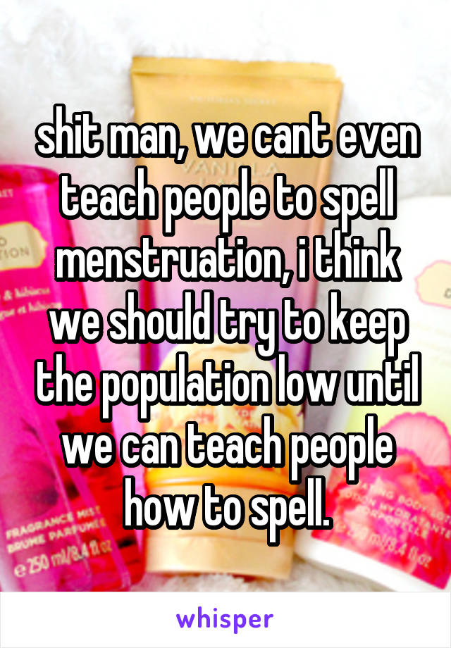 shit man, we cant even teach people to spell menstruation, i think we should try to keep the population low until we can teach people how to spell.