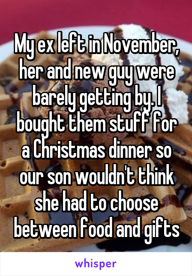 My ex left in November, her and new guy were barely getting by. I bought them stuff for a Christmas dinner so our son wouldn't think she had to choose between food and gifts