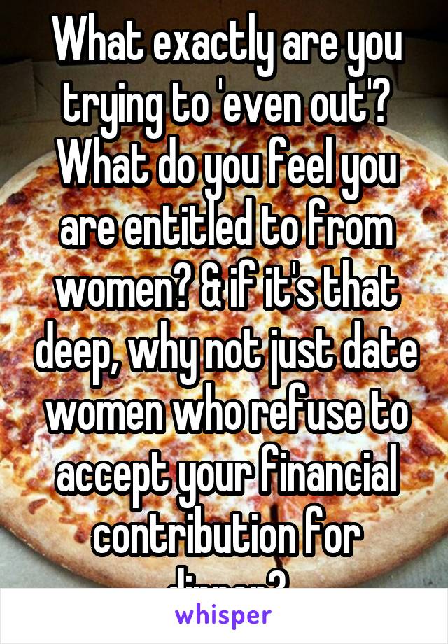 What exactly are you trying to 'even out'? What do you feel you are entitled to from women? & if it's that deep, why not just date women who refuse to accept your financial contribution for dinner?