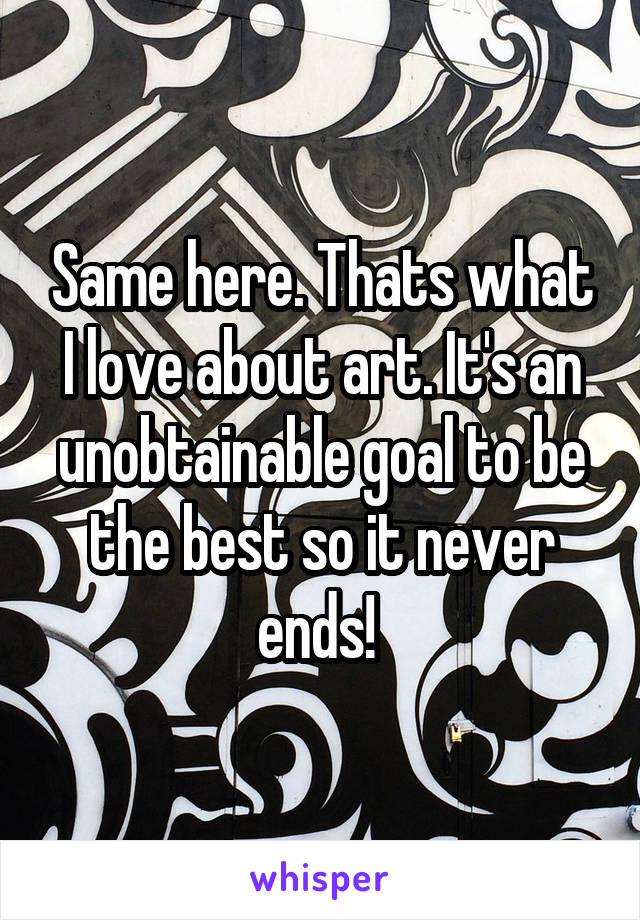 Same here. Thats what I love about art. It's an unobtainable goal to be the best so it never ends! 