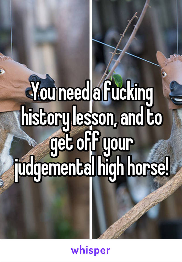 You need a fucking history lesson, and to get off your judgemental high horse!