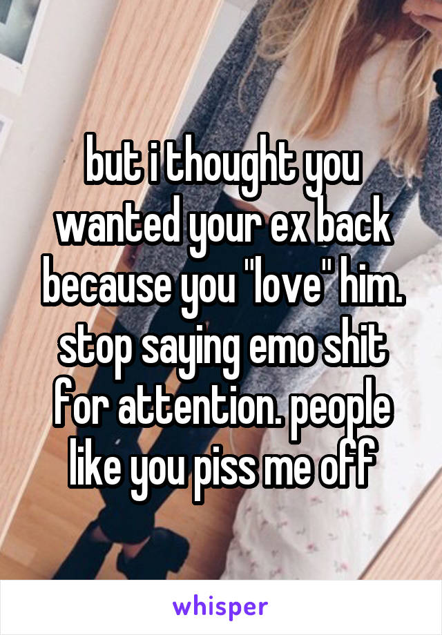 but i thought you wanted your ex back because you "love" him. stop saying emo shit for attention. people like you piss me off