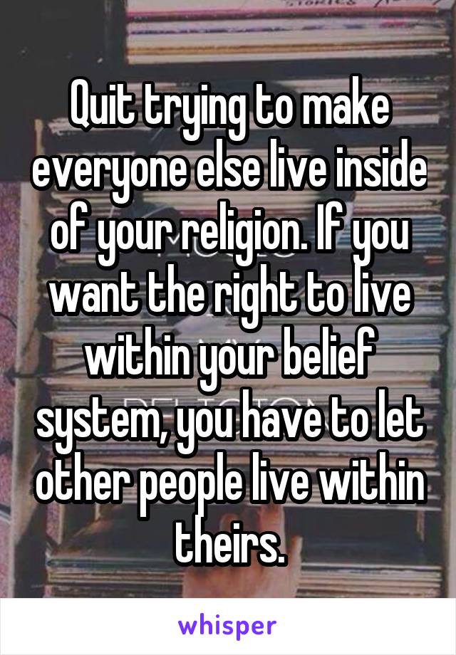Quit trying to make everyone else live inside of your religion. If you want the right to live within your belief system, you have to let other people live within theirs.