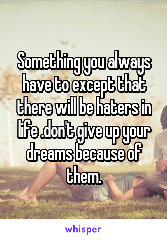 Something you always have to except that there will be haters in life .don't give up your dreams because of them.