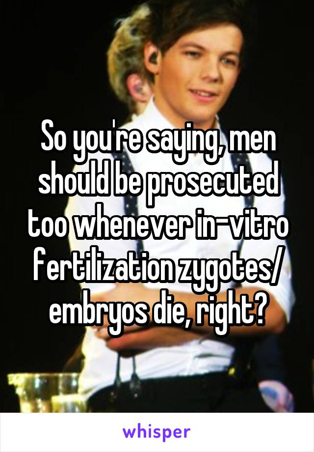 So you're saying, men should be prosecuted too whenever in-vitro fertilization zygotes/ embryos die, right?