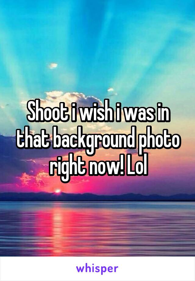 Shoot i wish i was in that background photo right now! Lol