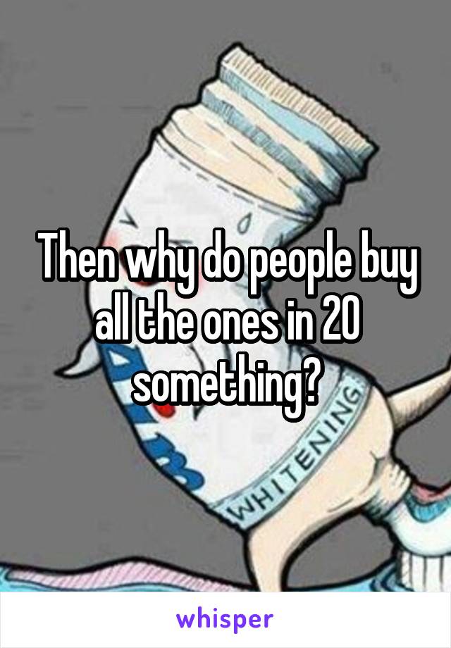 Then why do people buy all the ones in 20 something?