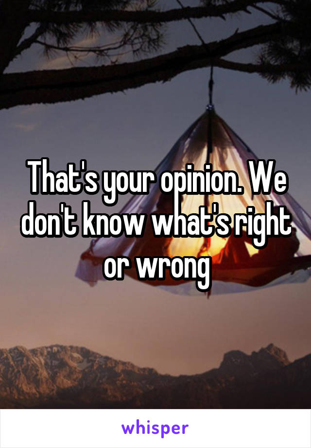 That's your opinion. We don't know what's right or wrong