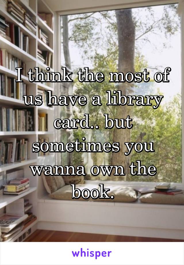 I think the most of us have a library card.. but sometimes you wanna own the book.