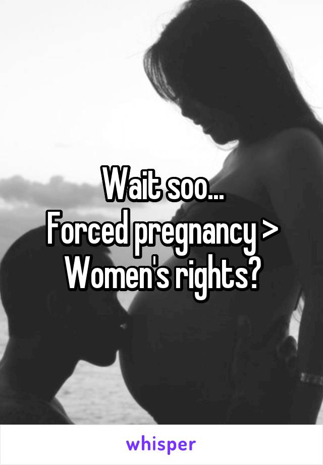 Wait soo...
Forced pregnancy > Women's rights?
