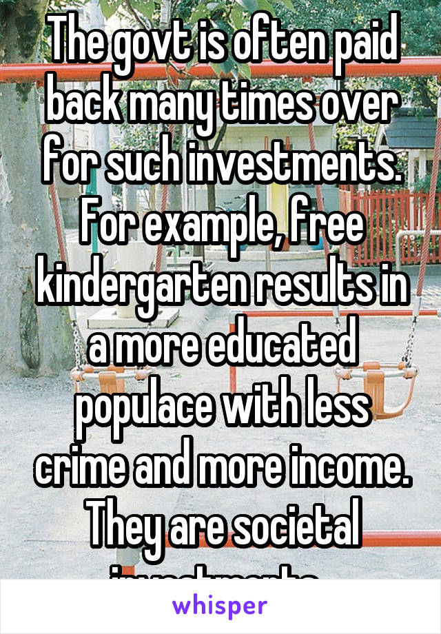 The govt is often paid back many times over for such investments. For example, free kindergarten results in a more educated populace with less crime and more income. They are societal investments. 
