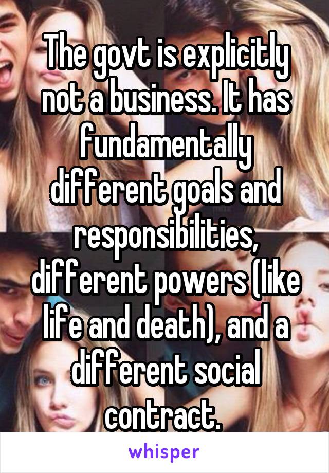 The govt is explicitly not a business. It has fundamentally different goals and responsibilities, different powers (like life and death), and a different social contract. 