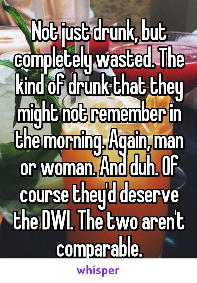 Not just drunk, but completely wasted. The kind of drunk that they might not remember in the morning. Again, man or woman. And duh. Of course they'd deserve the DWI. The two aren't comparable.